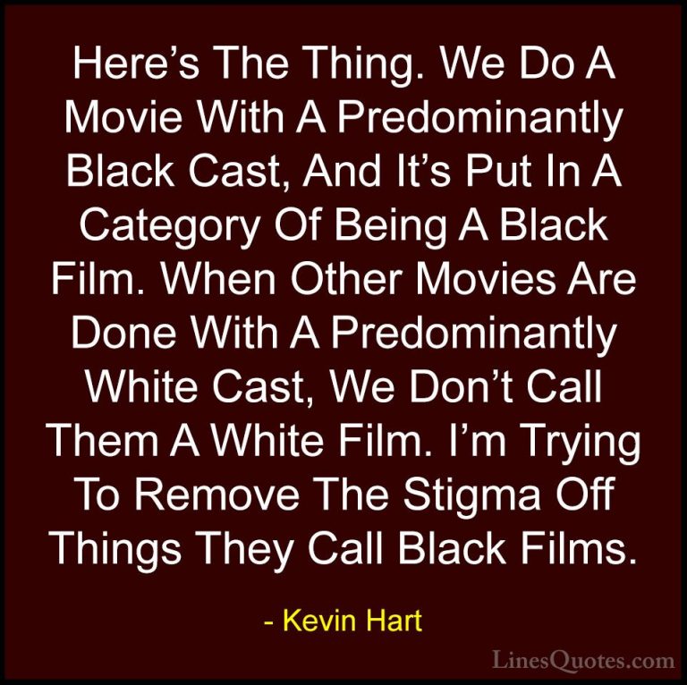 Kevin Hart Quotes (102) - Here's The Thing. We Do A Movie With A ... - QuotesHere's The Thing. We Do A Movie With A Predominantly Black Cast, And It's Put In A Category Of Being A Black Film. When Other Movies Are Done With A Predominantly White Cast, We Don't Call Them A White Film. I'm Trying To Remove The Stigma Off Things They Call Black Films.