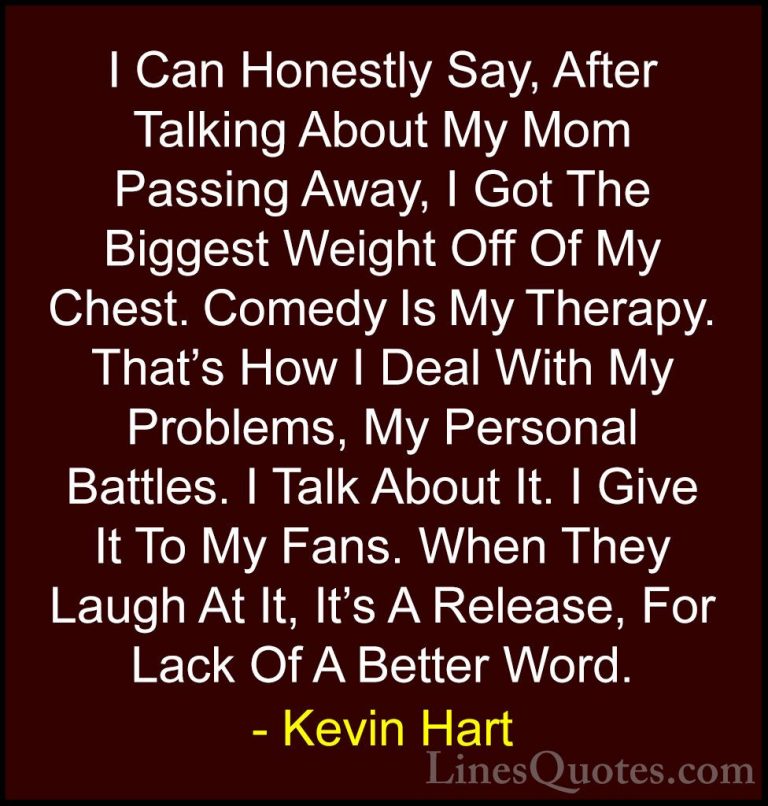 Kevin Hart Quotes (104) - I Can Honestly Say, After Talking About... - QuotesI Can Honestly Say, After Talking About My Mom Passing Away, I Got The Biggest Weight Off Of My Chest. Comedy Is My Therapy. That's How I Deal With My Problems, My Personal Battles. I Talk About It. I Give It To My Fans. When They Laugh At It, It's A Release, For Lack Of A Better Word.