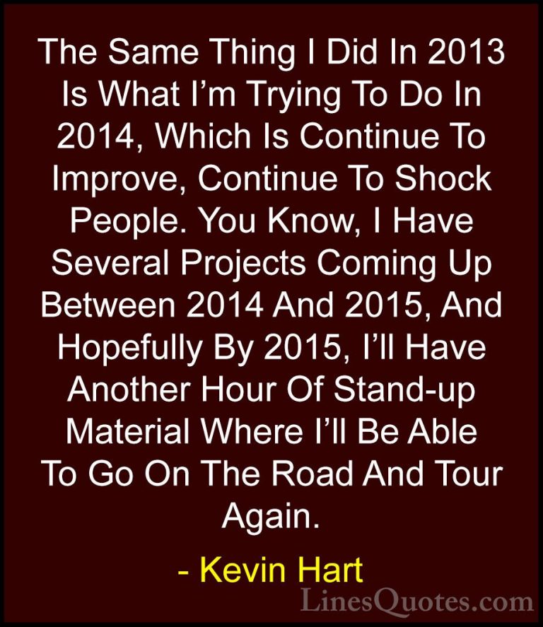 Kevin Hart Quotes (106) - The Same Thing I Did In 2013 Is What I'... - QuotesThe Same Thing I Did In 2013 Is What I'm Trying To Do In 2014, Which Is Continue To Improve, Continue To Shock People. You Know, I Have Several Projects Coming Up Between 2014 And 2015, And Hopefully By 2015, I'll Have Another Hour Of Stand-up Material Where I'll Be Able To Go On The Road And Tour Again.