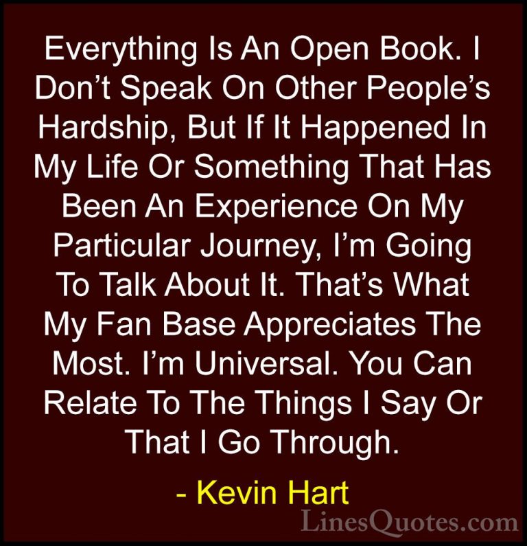Kevin Hart Quotes (11) - Everything Is An Open Book. I Don't Spea... - QuotesEverything Is An Open Book. I Don't Speak On Other People's Hardship, But If It Happened In My Life Or Something That Has Been An Experience On My Particular Journey, I'm Going To Talk About It. That's What My Fan Base Appreciates The Most. I'm Universal. You Can Relate To The Things I Say Or That I Go Through.
