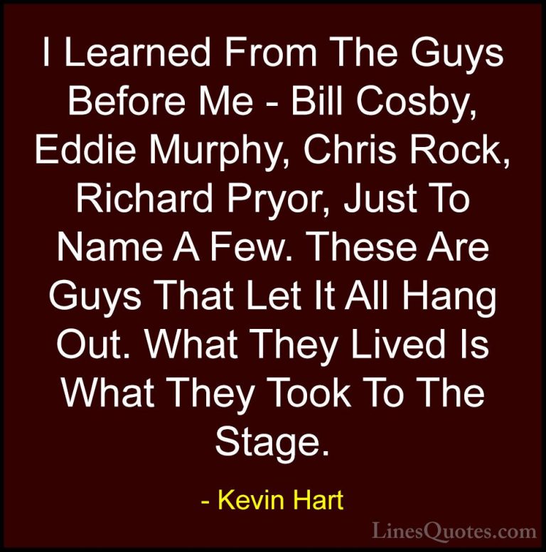 Kevin Hart Quotes (112) - I Learned From The Guys Before Me - Bil... - QuotesI Learned From The Guys Before Me - Bill Cosby, Eddie Murphy, Chris Rock, Richard Pryor, Just To Name A Few. These Are Guys That Let It All Hang Out. What They Lived Is What They Took To The Stage.