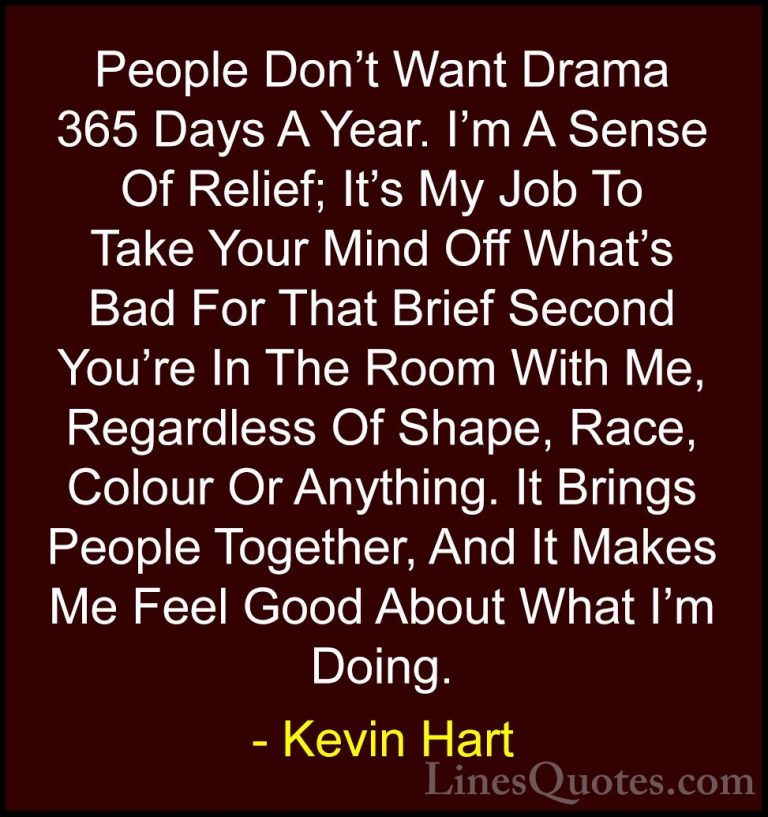 Kevin Hart Quotes (12) - People Don't Want Drama 365 Days A Year.... - QuotesPeople Don't Want Drama 365 Days A Year. I'm A Sense Of Relief; It's My Job To Take Your Mind Off What's Bad For That Brief Second You're In The Room With Me, Regardless Of Shape, Race, Colour Or Anything. It Brings People Together, And It Makes Me Feel Good About What I'm Doing.