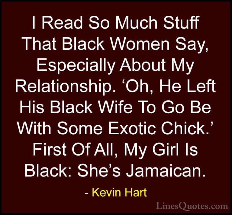 Kevin Hart Quotes (121) - I Read So Much Stuff That Black Women S... - QuotesI Read So Much Stuff That Black Women Say, Especially About My Relationship. 'Oh, He Left His Black Wife To Go Be With Some Exotic Chick.' First Of All, My Girl Is Black: She's Jamaican.