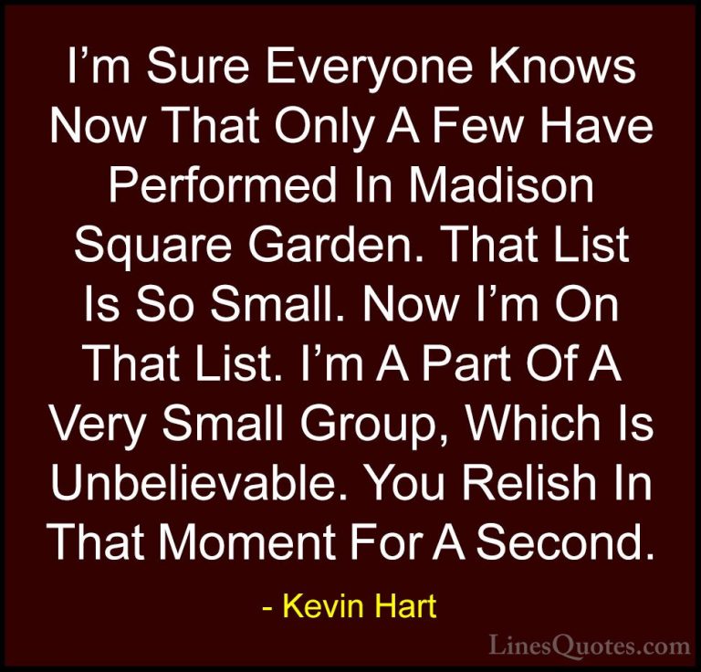 Kevin Hart Quotes (122) - I'm Sure Everyone Knows Now That Only A... - QuotesI'm Sure Everyone Knows Now That Only A Few Have Performed In Madison Square Garden. That List Is So Small. Now I'm On That List. I'm A Part Of A Very Small Group, Which Is Unbelievable. You Relish In That Moment For A Second.