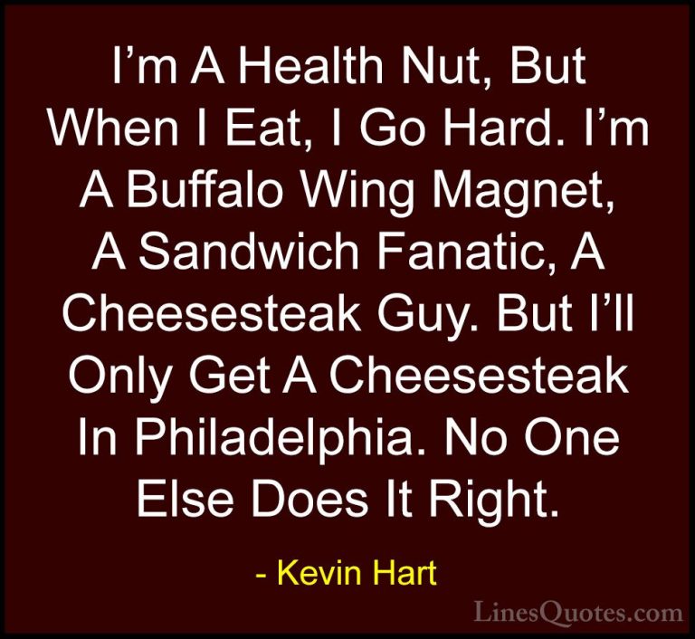 Kevin Hart Quotes (127) - I'm A Health Nut, But When I Eat, I Go ... - QuotesI'm A Health Nut, But When I Eat, I Go Hard. I'm A Buffalo Wing Magnet, A Sandwich Fanatic, A Cheesesteak Guy. But I'll Only Get A Cheesesteak In Philadelphia. No One Else Does It Right.
