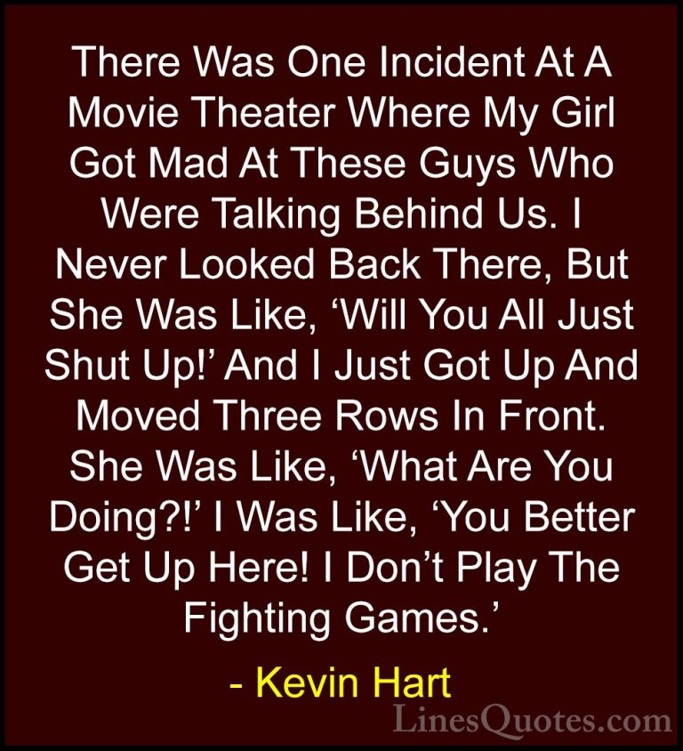 Kevin Hart Quotes (131) - There Was One Incident At A Movie Theat... - QuotesThere Was One Incident At A Movie Theater Where My Girl Got Mad At These Guys Who Were Talking Behind Us. I Never Looked Back There, But She Was Like, 'Will You All Just Shut Up!' And I Just Got Up And Moved Three Rows In Front. She Was Like, 'What Are You Doing?!' I Was Like, 'You Better Get Up Here! I Don't Play The Fighting Games.'