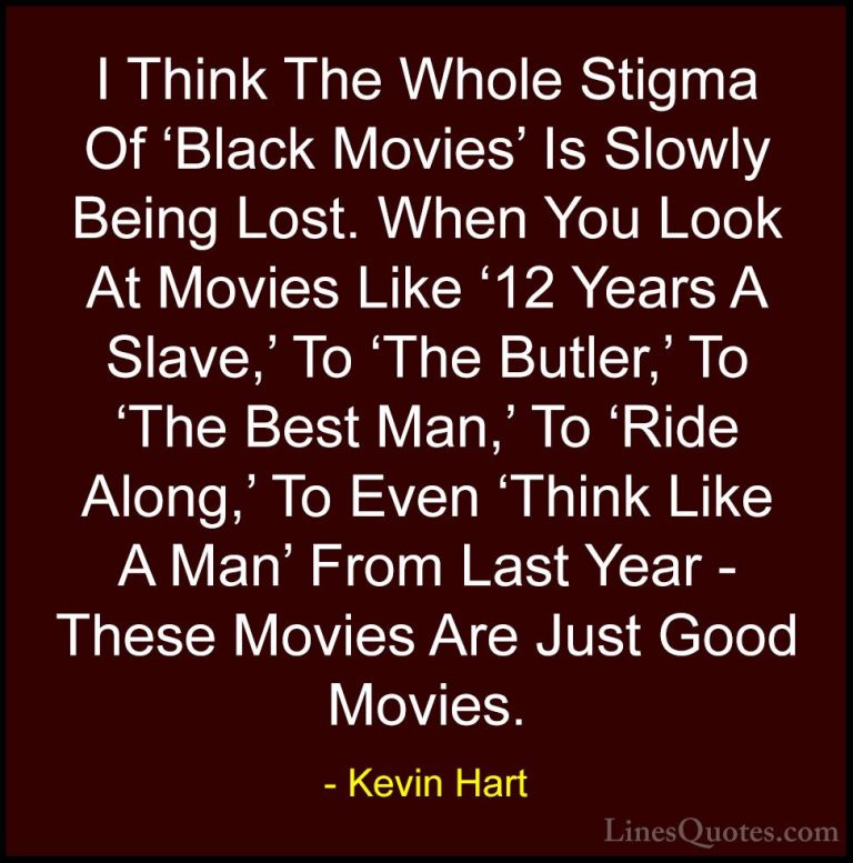 Kevin Hart Quotes (145) - I Think The Whole Stigma Of 'Black Movi... - QuotesI Think The Whole Stigma Of 'Black Movies' Is Slowly Being Lost. When You Look At Movies Like '12 Years A Slave,' To 'The Butler,' To 'The Best Man,' To 'Ride Along,' To Even 'Think Like A Man' From Last Year - These Movies Are Just Good Movies.