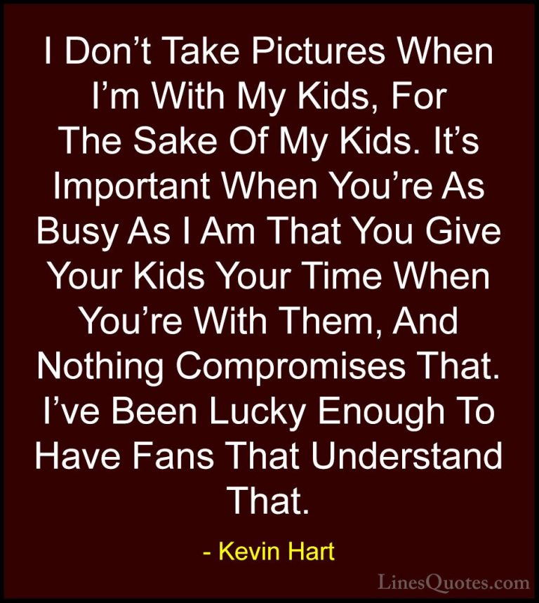 Kevin Hart Quotes (148) - I Don't Take Pictures When I'm With My ... - QuotesI Don't Take Pictures When I'm With My Kids, For The Sake Of My Kids. It's Important When You're As Busy As I Am That You Give Your Kids Your Time When You're With Them, And Nothing Compromises That. I've Been Lucky Enough To Have Fans That Understand That.