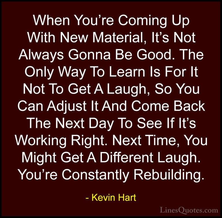 Kevin Hart Quotes (150) - When You're Coming Up With New Material... - QuotesWhen You're Coming Up With New Material, It's Not Always Gonna Be Good. The Only Way To Learn Is For It Not To Get A Laugh, So You Can Adjust It And Come Back The Next Day To See If It's Working Right. Next Time, You Might Get A Different Laugh. You're Constantly Rebuilding.