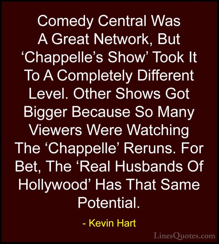 Kevin Hart Quotes (151) - Comedy Central Was A Great Network, But... - QuotesComedy Central Was A Great Network, But 'Chappelle's Show' Took It To A Completely Different Level. Other Shows Got Bigger Because So Many Viewers Were Watching The 'Chappelle' Reruns. For Bet, The 'Real Husbands Of Hollywood' Has That Same Potential.
