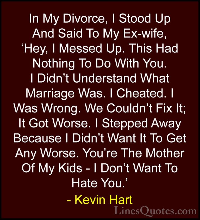 Kevin Hart Quotes (17) - In My Divorce, I Stood Up And Said To My... - QuotesIn My Divorce, I Stood Up And Said To My Ex-wife, 'Hey, I Messed Up. This Had Nothing To Do With You. I Didn't Understand What Marriage Was. I Cheated. I Was Wrong. We Couldn't Fix It; It Got Worse. I Stepped Away Because I Didn't Want It To Get Any Worse. You're The Mother Of My Kids - I Don't Want To Hate You.'