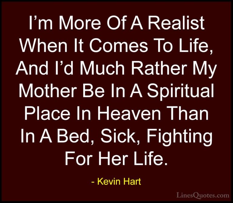 Kevin Hart Quotes (180) - I'm More Of A Realist When It Comes To ... - QuotesI'm More Of A Realist When It Comes To Life, And I'd Much Rather My Mother Be In A Spiritual Place In Heaven Than In A Bed, Sick, Fighting For Her Life.