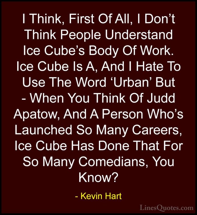 Kevin Hart Quotes (184) - I Think, First Of All, I Don't Think Pe... - QuotesI Think, First Of All, I Don't Think People Understand Ice Cube's Body Of Work. Ice Cube Is A, And I Hate To Use The Word 'Urban' But - When You Think Of Judd Apatow, And A Person Who's Launched So Many Careers, Ice Cube Has Done That For So Many Comedians, You Know?