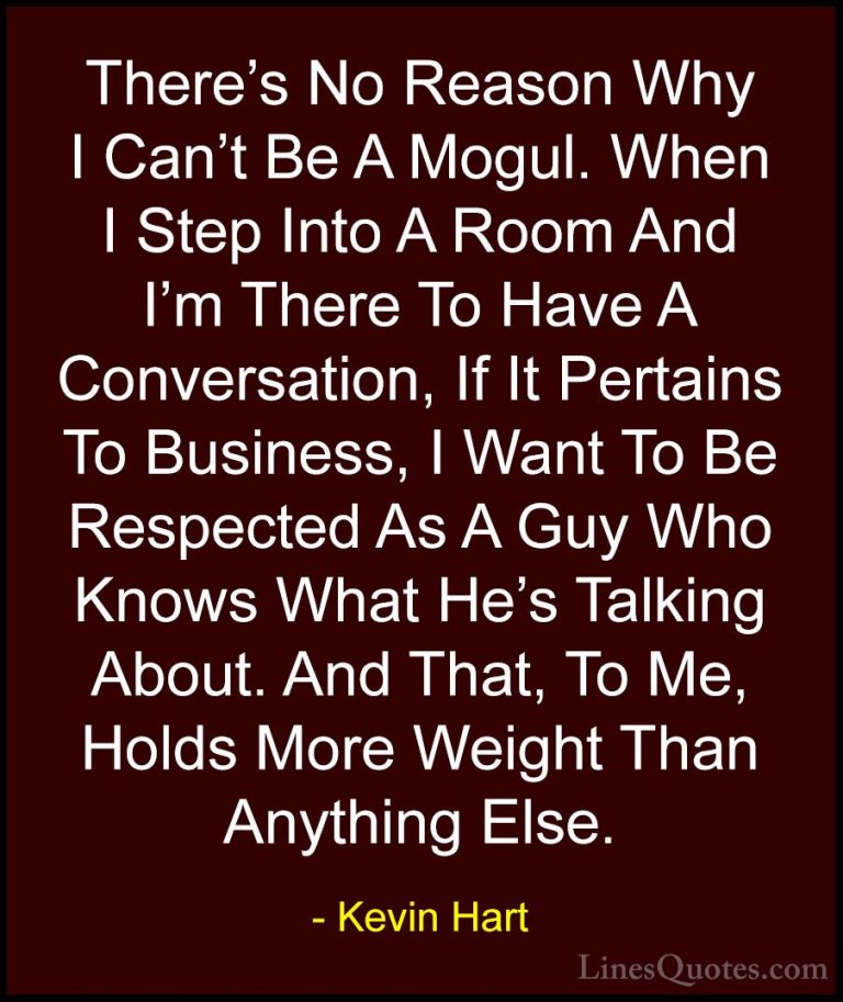 Kevin Hart Quotes (192) - There's No Reason Why I Can't Be A Mogu... - QuotesThere's No Reason Why I Can't Be A Mogul. When I Step Into A Room And I'm There To Have A Conversation, If It Pertains To Business, I Want To Be Respected As A Guy Who Knows What He's Talking About. And That, To Me, Holds More Weight Than Anything Else.