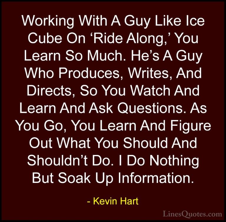 Kevin Hart Quotes (195) - Working With A Guy Like Ice Cube On 'Ri... - QuotesWorking With A Guy Like Ice Cube On 'Ride Along,' You Learn So Much. He's A Guy Who Produces, Writes, And Directs, So You Watch And Learn And Ask Questions. As You Go, You Learn And Figure Out What You Should And Shouldn't Do. I Do Nothing But Soak Up Information.