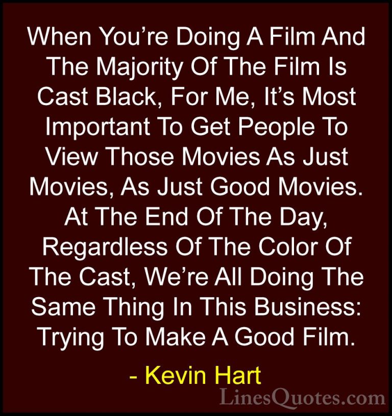 Kevin Hart Quotes (197) - When You're Doing A Film And The Majori... - QuotesWhen You're Doing A Film And The Majority Of The Film Is Cast Black, For Me, It's Most Important To Get People To View Those Movies As Just Movies, As Just Good Movies. At The End Of The Day, Regardless Of The Color Of The Cast, We're All Doing The Same Thing In This Business: Trying To Make A Good Film.