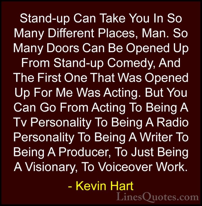 Kevin Hart Quotes (24) - Stand-up Can Take You In So Many Differe... - QuotesStand-up Can Take You In So Many Different Places, Man. So Many Doors Can Be Opened Up From Stand-up Comedy, And The First One That Was Opened Up For Me Was Acting. But You Can Go From Acting To Being A Tv Personality To Being A Radio Personality To Being A Writer To Being A Producer, To Just Being A Visionary, To Voiceover Work.
