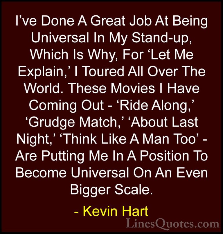 Kevin Hart Quotes (28) - I've Done A Great Job At Being Universal... - QuotesI've Done A Great Job At Being Universal In My Stand-up, Which Is Why, For 'Let Me Explain,' I Toured All Over The World. These Movies I Have Coming Out - 'Ride Along,' 'Grudge Match,' 'About Last Night,' 'Think Like A Man Too' - Are Putting Me In A Position To Become Universal On An Even Bigger Scale.
