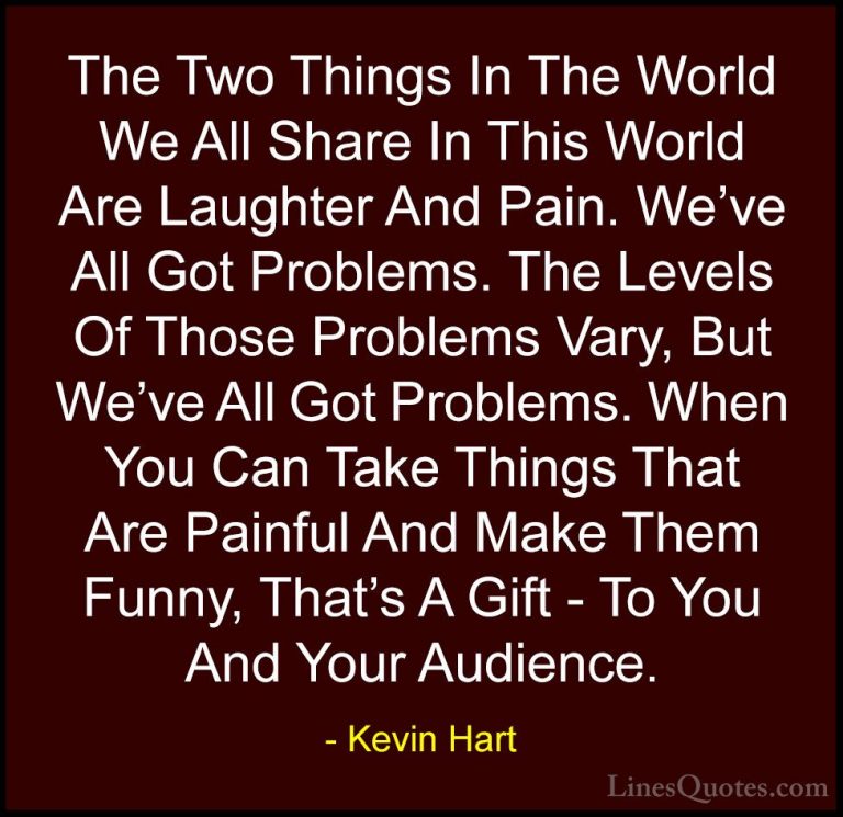 Kevin Hart Quotes (29) - The Two Things In The World We All Share... - QuotesThe Two Things In The World We All Share In This World Are Laughter And Pain. We've All Got Problems. The Levels Of Those Problems Vary, But We've All Got Problems. When You Can Take Things That Are Painful And Make Them Funny, That's A Gift - To You And Your Audience.
