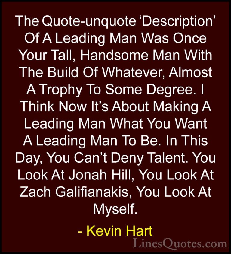 Kevin Hart Quotes (36) - The Quote-unquote 'Description' Of A Lea... - QuotesThe Quote-unquote 'Description' Of A Leading Man Was Once Your Tall, Handsome Man With The Build Of Whatever, Almost A Trophy To Some Degree. I Think Now It's About Making A Leading Man What You Want A Leading Man To Be. In This Day, You Can't Deny Talent. You Look At Jonah Hill, You Look At Zach Galifianakis, You Look At Myself.