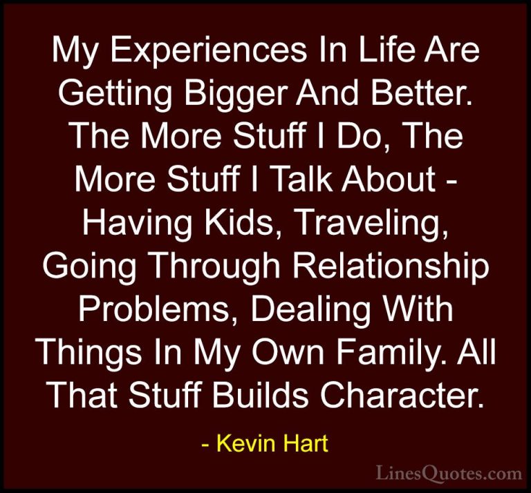 Kevin Hart Quotes (4) - My Experiences In Life Are Getting Bigger... - QuotesMy Experiences In Life Are Getting Bigger And Better. The More Stuff I Do, The More Stuff I Talk About - Having Kids, Traveling, Going Through Relationship Problems, Dealing With Things In My Own Family. All That Stuff Builds Character.
