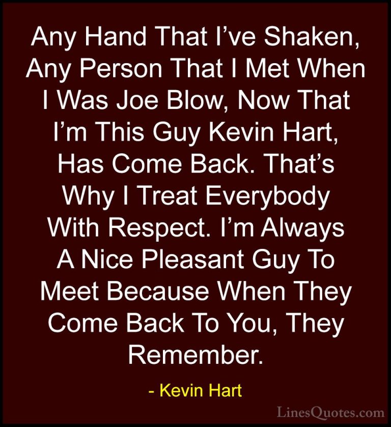 Kevin Hart Quotes (45) - Any Hand That I've Shaken, Any Person Th... - QuotesAny Hand That I've Shaken, Any Person That I Met When I Was Joe Blow, Now That I'm This Guy Kevin Hart, Has Come Back. That's Why I Treat Everybody With Respect. I'm Always A Nice Pleasant Guy To Meet Because When They Come Back To You, They Remember.