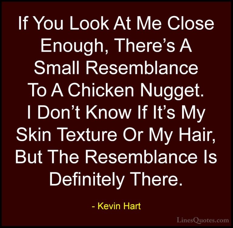 Kevin Hart Quotes (53) - If You Look At Me Close Enough, There's ... - QuotesIf You Look At Me Close Enough, There's A Small Resemblance To A Chicken Nugget. I Don't Know If It's My Skin Texture Or My Hair, But The Resemblance Is Definitely There.