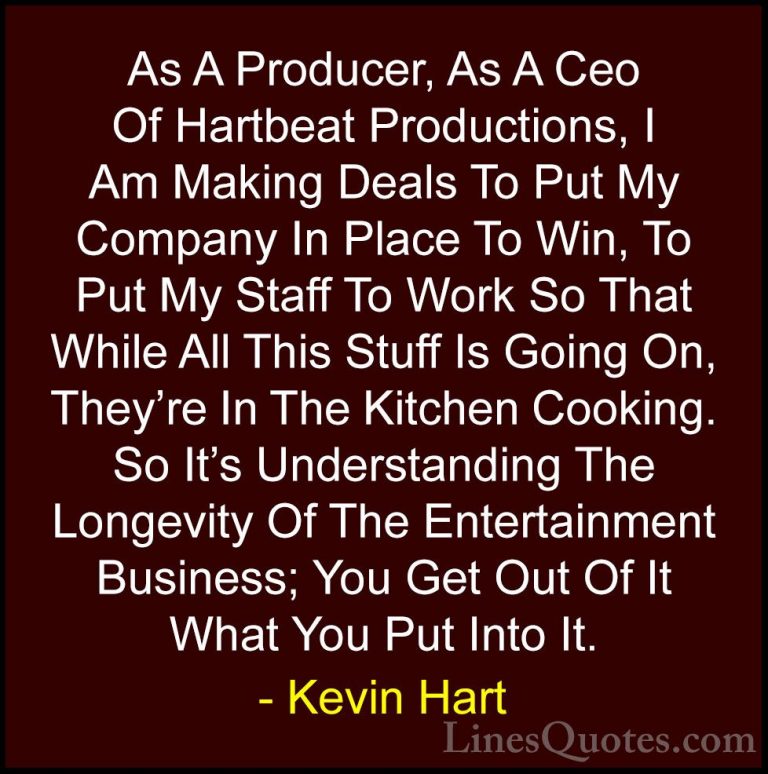 Kevin Hart Quotes (57) - As A Producer, As A Ceo Of Hartbeat Prod... - QuotesAs A Producer, As A Ceo Of Hartbeat Productions, I Am Making Deals To Put My Company In Place To Win, To Put My Staff To Work So That While All This Stuff Is Going On, They're In The Kitchen Cooking. So It's Understanding The Longevity Of The Entertainment Business; You Get Out Of It What You Put Into It.
