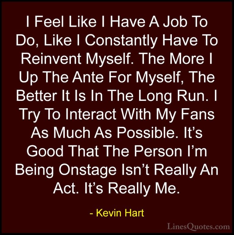 Kevin Hart Quotes (58) - I Feel Like I Have A Job To Do, Like I C... - QuotesI Feel Like I Have A Job To Do, Like I Constantly Have To Reinvent Myself. The More I Up The Ante For Myself, The Better It Is In The Long Run. I Try To Interact With My Fans As Much As Possible. It's Good That The Person I'm Being Onstage Isn't Really An Act. It's Really Me.