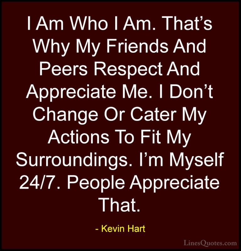 Kevin Hart Quotes (7) - I Am Who I Am. That's Why My Friends And ... - QuotesI Am Who I Am. That's Why My Friends And Peers Respect And Appreciate Me. I Don't Change Or Cater My Actions To Fit My Surroundings. I'm Myself 24/7. People Appreciate That.