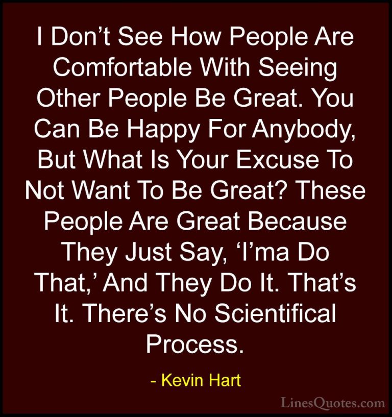 Kevin Hart Quotes (71) - I Don't See How People Are Comfortable W... - QuotesI Don't See How People Are Comfortable With Seeing Other People Be Great. You Can Be Happy For Anybody, But What Is Your Excuse To Not Want To Be Great? These People Are Great Because They Just Say, 'I'ma Do That,' And They Do It. That's It. There's No Scientifical Process.