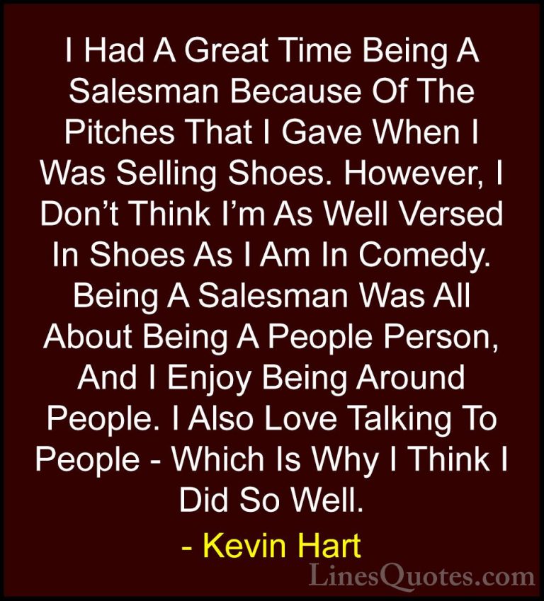 Kevin Hart Quotes (72) - I Had A Great Time Being A Salesman Beca... - QuotesI Had A Great Time Being A Salesman Because Of The Pitches That I Gave When I Was Selling Shoes. However, I Don't Think I'm As Well Versed In Shoes As I Am In Comedy. Being A Salesman Was All About Being A People Person, And I Enjoy Being Around People. I Also Love Talking To People - Which Is Why I Think I Did So Well.