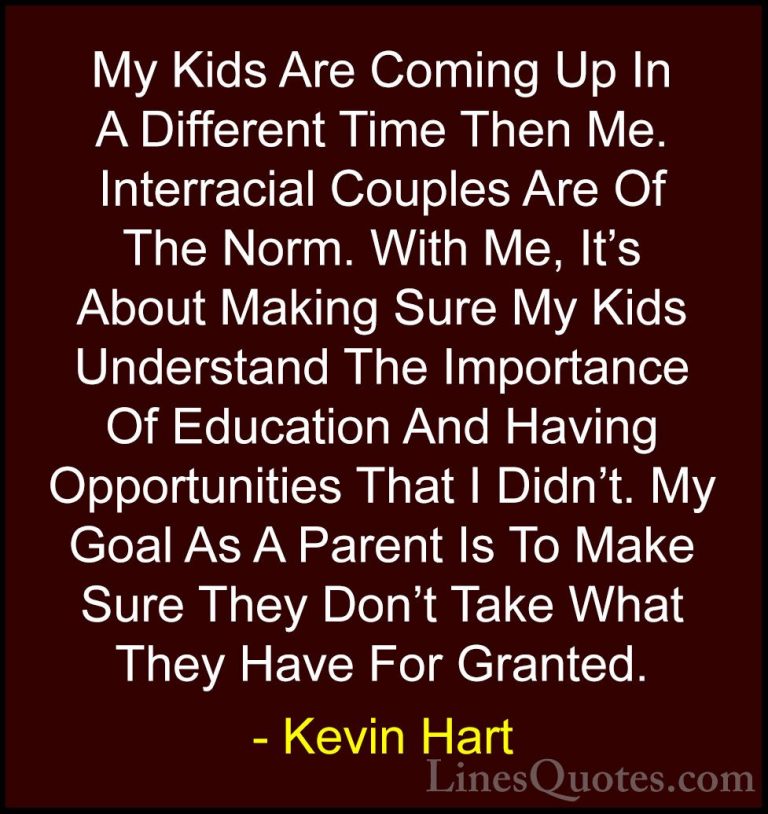 Kevin Hart Quotes (78) - My Kids Are Coming Up In A Different Tim... - QuotesMy Kids Are Coming Up In A Different Time Then Me. Interracial Couples Are Of The Norm. With Me, It's About Making Sure My Kids Understand The Importance Of Education And Having Opportunities That I Didn't. My Goal As A Parent Is To Make Sure They Don't Take What They Have For Granted.