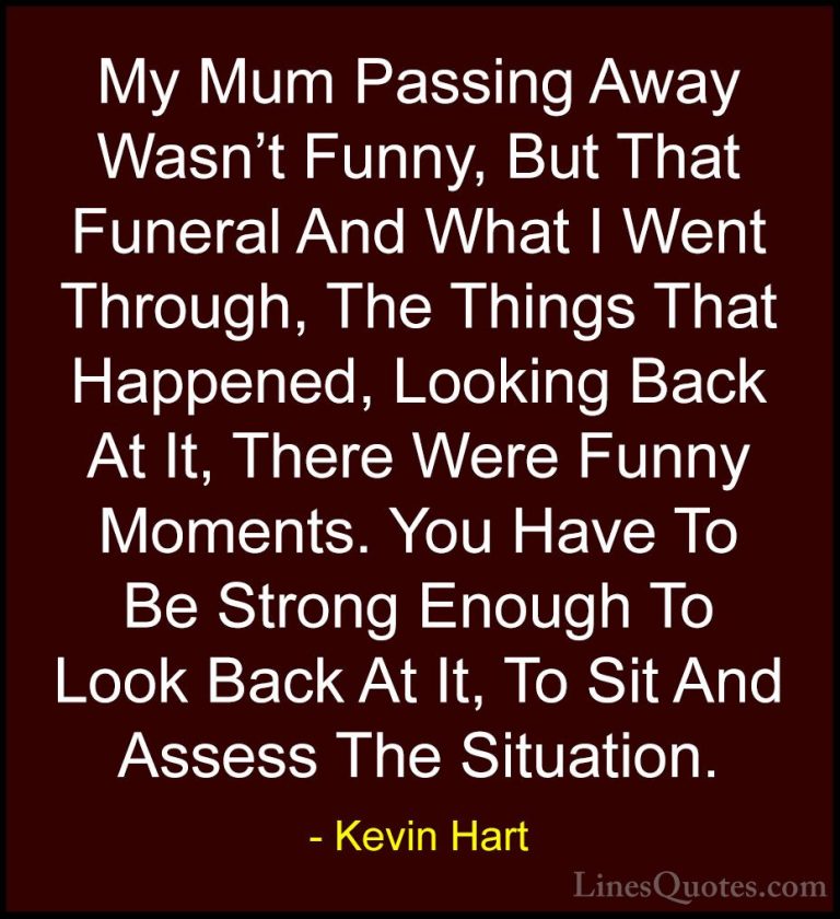 Kevin Hart Quotes (79) - My Mum Passing Away Wasn't Funny, But Th... - QuotesMy Mum Passing Away Wasn't Funny, But That Funeral And What I Went Through, The Things That Happened, Looking Back At It, There Were Funny Moments. You Have To Be Strong Enough To Look Back At It, To Sit And Assess The Situation.