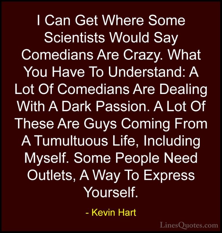 Kevin Hart Quotes (8) - I Can Get Where Some Scientists Would Say... - QuotesI Can Get Where Some Scientists Would Say Comedians Are Crazy. What You Have To Understand: A Lot Of Comedians Are Dealing With A Dark Passion. A Lot Of These Are Guys Coming From A Tumultuous Life, Including Myself. Some People Need Outlets, A Way To Express Yourself.