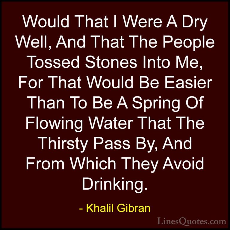 Khalil Gibran Quotes (105) - Would That I Were A Dry Well, And Th... - QuotesWould That I Were A Dry Well, And That The People Tossed Stones Into Me, For That Would Be Easier Than To Be A Spring Of Flowing Water That The Thirsty Pass By, And From Which They Avoid Drinking.