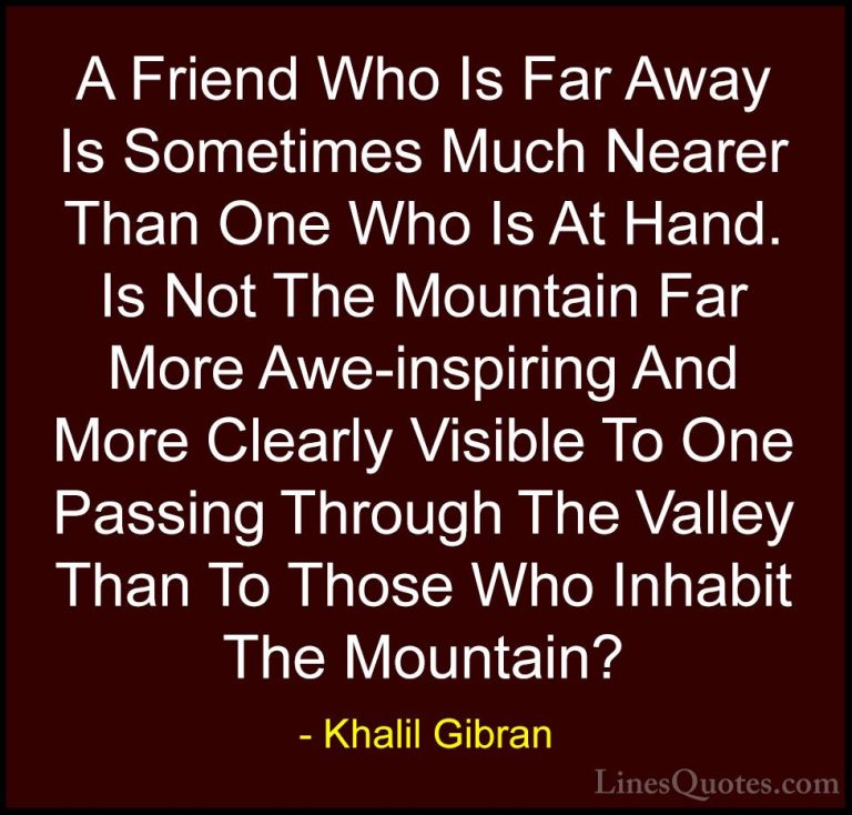 Khalil Gibran Quotes (16) - A Friend Who Is Far Away Is Sometimes... - QuotesA Friend Who Is Far Away Is Sometimes Much Nearer Than One Who Is At Hand. Is Not The Mountain Far More Awe-inspiring And More Clearly Visible To One Passing Through The Valley Than To Those Who Inhabit The Mountain?