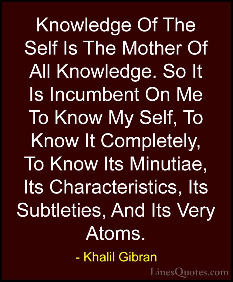 Khalil Gibran Quotes (28) - Knowledge Of The Self Is The Mother O... - QuotesKnowledge Of The Self Is The Mother Of All Knowledge. So It Is Incumbent On Me To Know My Self, To Know It Completely, To Know Its Minutiae, Its Characteristics, Its Subtleties, And Its Very Atoms.