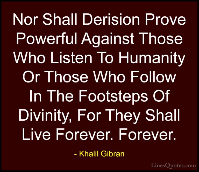 Khalil Gibran Quotes (31) - Nor Shall Derision Prove Powerful Aga... - QuotesNor Shall Derision Prove Powerful Against Those Who Listen To Humanity Or Those Who Follow In The Footsteps Of Divinity, For They Shall Live Forever. Forever.
