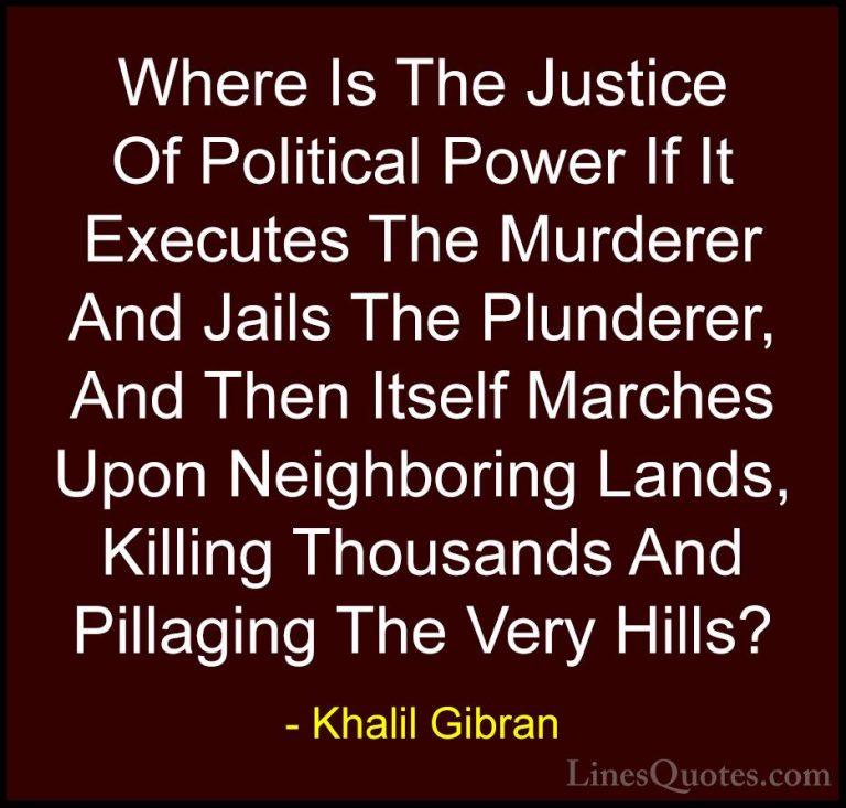Khalil Gibran Quotes (34) - Where Is The Justice Of Political Pow... - QuotesWhere Is The Justice Of Political Power If It Executes The Murderer And Jails The Plunderer, And Then Itself Marches Upon Neighboring Lands, Killing Thousands And Pillaging The Very Hills?