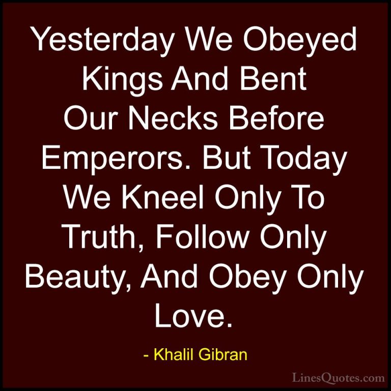 Khalil Gibran Quotes (35) - Yesterday We Obeyed Kings And Bent Ou... - QuotesYesterday We Obeyed Kings And Bent Our Necks Before Emperors. But Today We Kneel Only To Truth, Follow Only Beauty, And Obey Only Love.