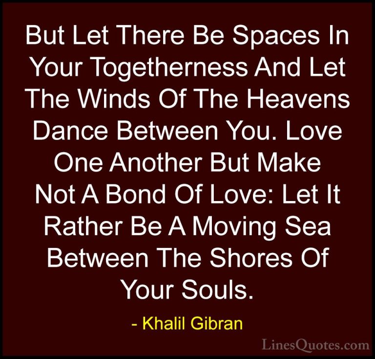 Khalil Gibran Quotes (4) - But Let There Be Spaces In Your Togeth... - QuotesBut Let There Be Spaces In Your Togetherness And Let The Winds Of The Heavens Dance Between You. Love One Another But Make Not A Bond Of Love: Let It Rather Be A Moving Sea Between The Shores Of Your Souls.