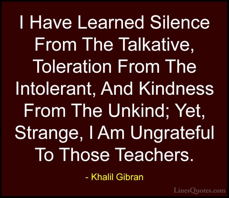 Khalil Gibran Quotes (6) - I Have Learned Silence From The Talkat... - QuotesI Have Learned Silence From The Talkative, Toleration From The Intolerant, And Kindness From The Unkind; Yet, Strange, I Am Ungrateful To Those Teachers.