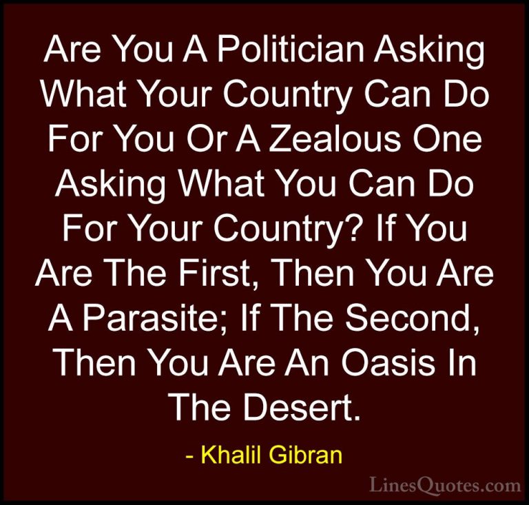 Khalil Gibran Quotes (64) - Are You A Politician Asking What Your... - QuotesAre You A Politician Asking What Your Country Can Do For You Or A Zealous One Asking What You Can Do For Your Country? If You Are The First, Then You Are A Parasite; If The Second, Then You Are An Oasis In The Desert.