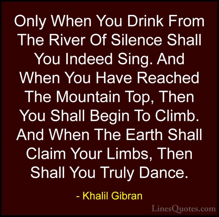 Khalil Gibran Quotes (66) - Only When You Drink From The River Of... - QuotesOnly When You Drink From The River Of Silence Shall You Indeed Sing. And When You Have Reached The Mountain Top, Then You Shall Begin To Climb. And When The Earth Shall Claim Your Limbs, Then Shall You Truly Dance.
