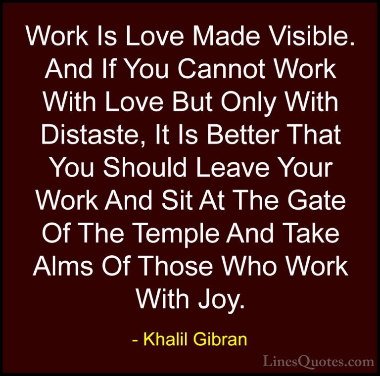 Khalil Gibran Quotes (67) - Work Is Love Made Visible. And If You... - QuotesWork Is Love Made Visible. And If You Cannot Work With Love But Only With Distaste, It Is Better That You Should Leave Your Work And Sit At The Gate Of The Temple And Take Alms Of Those Who Work With Joy.