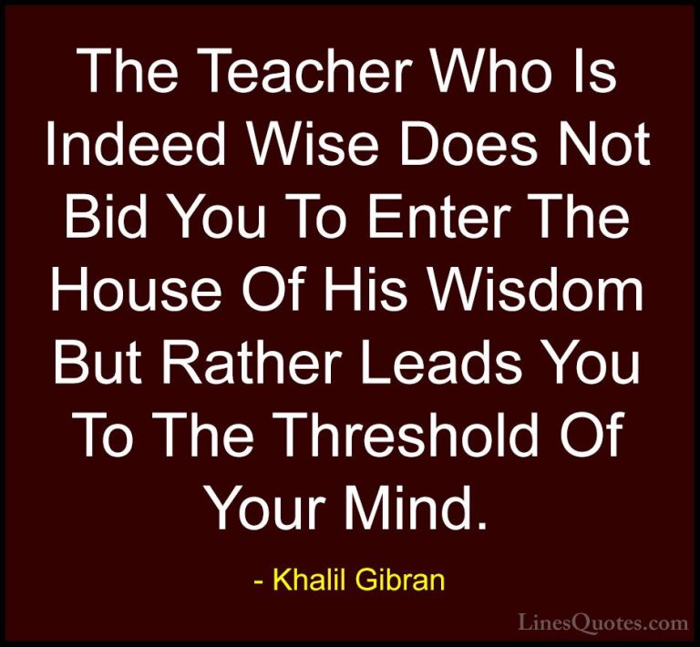 Khalil Gibran Quotes (80) - The Teacher Who Is Indeed Wise Does N... - QuotesThe Teacher Who Is Indeed Wise Does Not Bid You To Enter The House Of His Wisdom But Rather Leads You To The Threshold Of Your Mind.