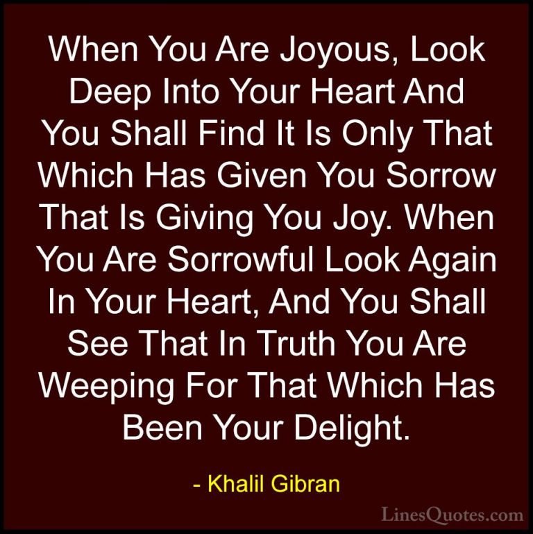 Khalil Gibran Quotes (83) - When You Are Joyous, Look Deep Into Y... - QuotesWhen You Are Joyous, Look Deep Into Your Heart And You Shall Find It Is Only That Which Has Given You Sorrow That Is Giving You Joy. When You Are Sorrowful Look Again In Your Heart, And You Shall See That In Truth You Are Weeping For That Which Has Been Your Delight.