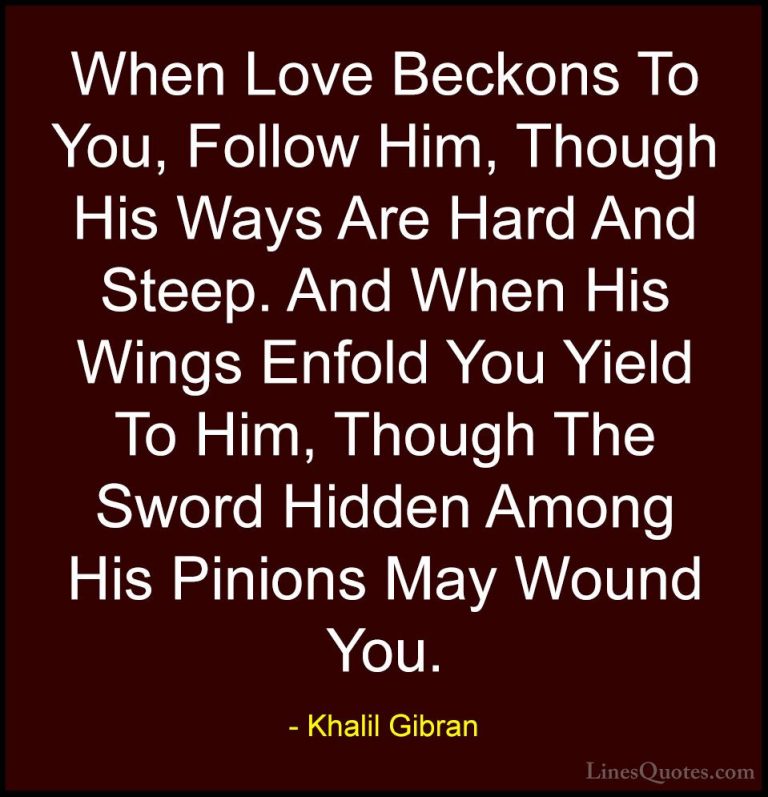 Khalil Gibran Quotes (84) - When Love Beckons To You, Follow Him,... - QuotesWhen Love Beckons To You, Follow Him, Though His Ways Are Hard And Steep. And When His Wings Enfold You Yield To Him, Though The Sword Hidden Among His Pinions May Wound You.