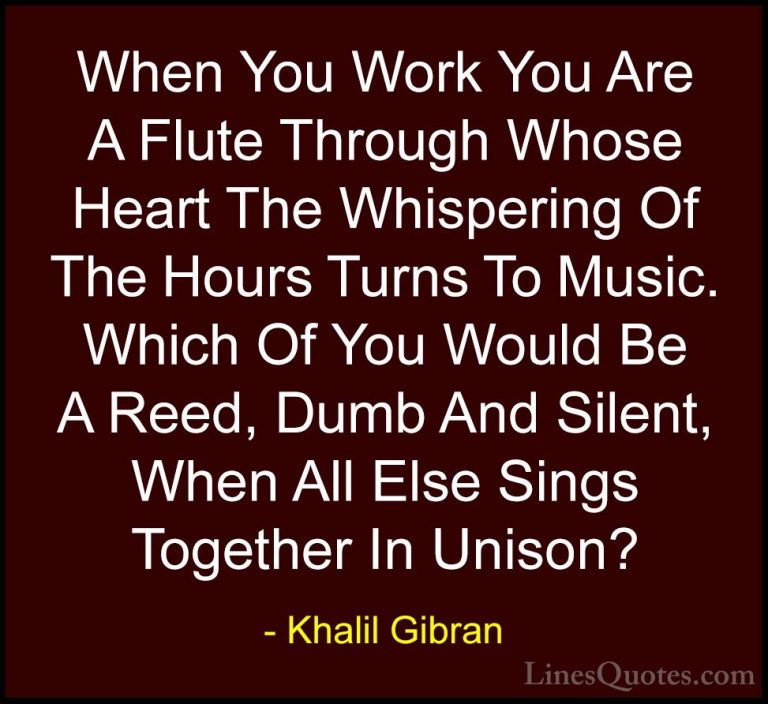 Khalil Gibran Quotes (85) - When You Work You Are A Flute Through... - QuotesWhen You Work You Are A Flute Through Whose Heart The Whispering Of The Hours Turns To Music. Which Of You Would Be A Reed, Dumb And Silent, When All Else Sings Together In Unison?